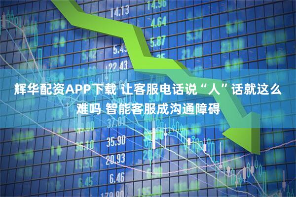 辉华配资APP下载 让客服电话说“人”话就这么难吗 智能客服成沟通障碍