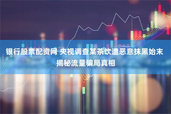 银行股票配资网 央视调查某茶饮遭恶意抹黑始末 揭秘流量骗局真相