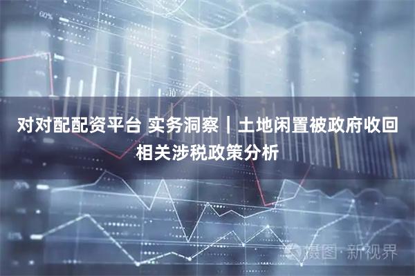 对对配配资平台 实务洞察｜土地闲置被政府收回相关涉税政策分析