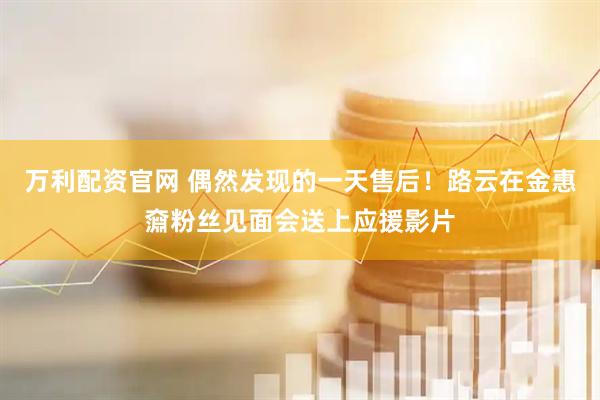 万利配资官网 偶然发现的一天售后！路云在金惠奫粉丝见面会送上应援影片