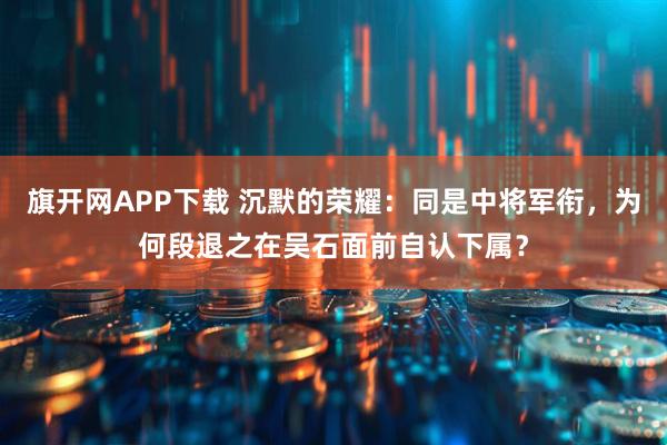 旗开网APP下载 沉默的荣耀：同是中将军衔，为何段退之在吴石面前自认下属？