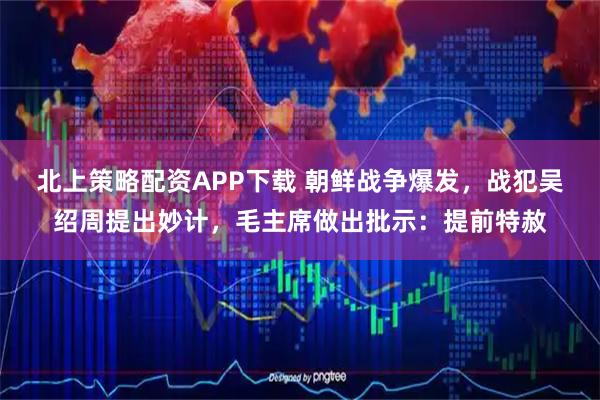 北上策略配资APP下载 朝鲜战争爆发，战犯吴绍周提出妙计，毛主席做出批示：提前特赦