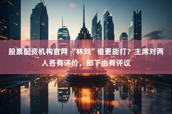 股票配资机构官网 “林刘”谁更能打？主席对两人各有评价，部下也有评议