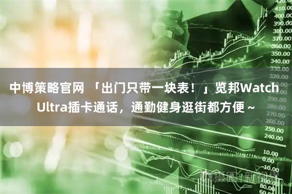 中博策略官网 「出门只带一块表！」览邦Watch Ultra插卡通话，通勤健身逛街都方便～
