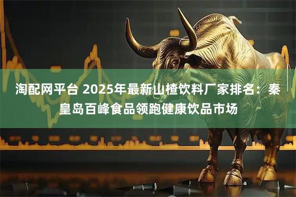 淘配网平台 2025年最新山楂饮料厂家排名：秦皇岛百峰食品领跑健康饮品市场