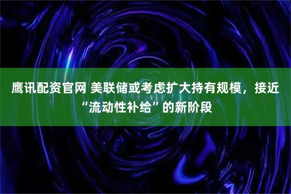 鹰讯配资官网 美联储或考虑扩大持有规模，接近“流动性补给”的新阶段
