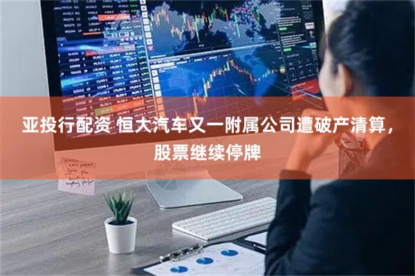 亚投行配资 恒大汽车又一附属公司遭破产清算，股票继续停牌