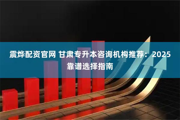 震烨配资官网 甘肃专升本咨询机构推荐：2025靠谱选择指南