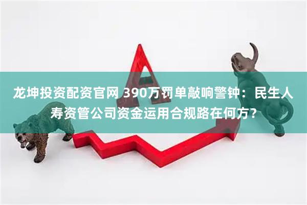 龙坤投资配资官网 390万罚单敲响警钟：民生人寿资管公司资金运用合规路在何方？