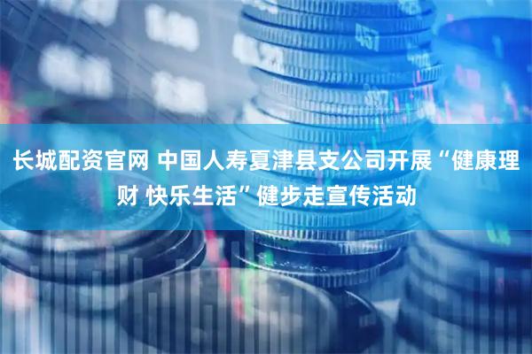 长城配资官网 中国人寿夏津县支公司开展“健康理财 快乐生活”健步走宣传活动
