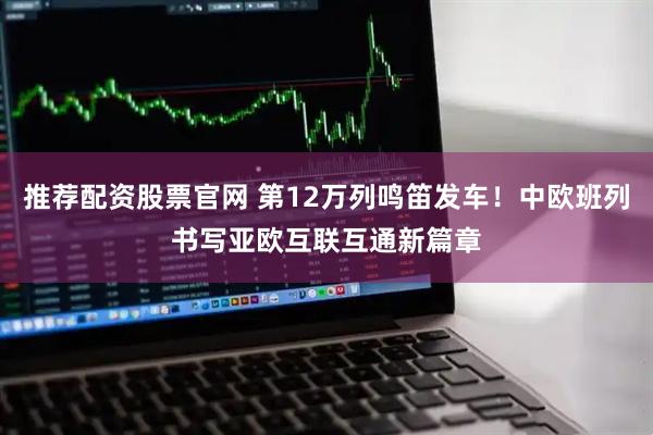 推荐配资股票官网 第12万列鸣笛发车！中欧班列书写亚欧互联互通新篇章