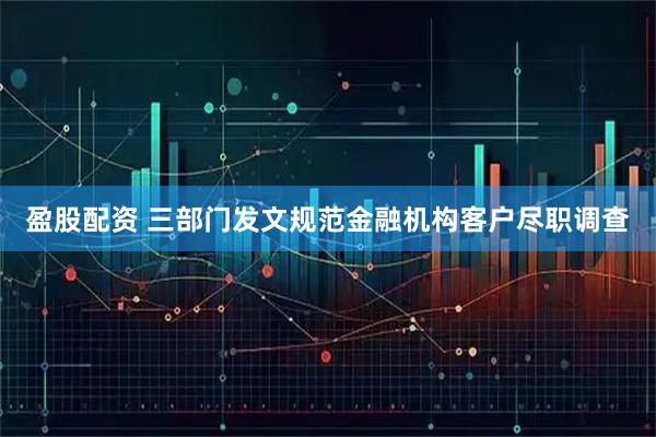 盈股配资 三部门发文规范金融机构客户尽职调查