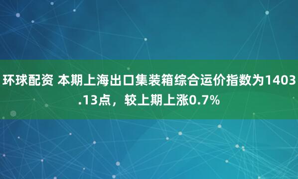环球配资 本期上海出口集装箱综合运价指数为1403.13点，较上期上涨0.7%
