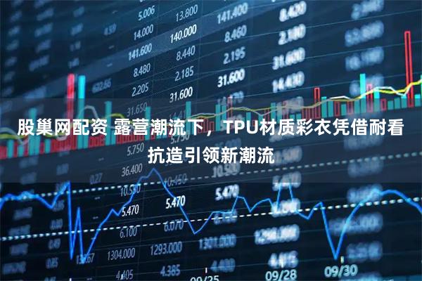 股巢网配资 露营潮流下，TPU材质彩衣凭借耐看抗造引领新潮流