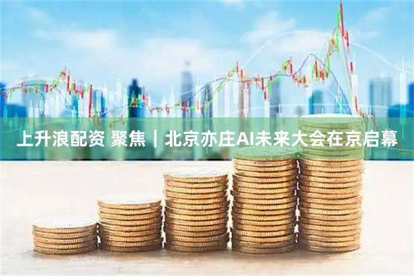上升浪配资 聚焦｜北京亦庄AI未来大会在京启幕