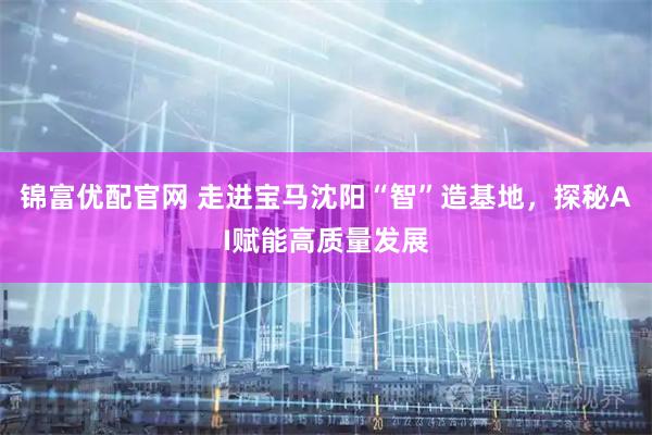 锦富优配官网 走进宝马沈阳“智”造基地，探秘AI赋能高质量发展
