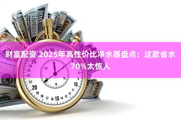 财富配资 2025年高性价比净水器盘点：这款省水70%太惊人