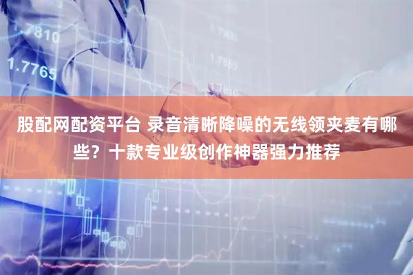 股配网配资平台 录音清晰降噪的无线领夹麦有哪些？十款专业级创作神器强力推荐