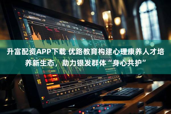 升富配资APP下载 优路教育构建心理康养人才培养新生态，助力银发群体“身心共护”