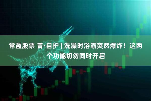 常盈股票 青·自护 | 洗澡时浴霸突然爆炸！这两个功能切勿同时开启