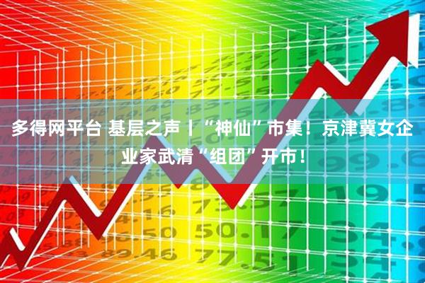 多得网平台 基层之声丨“神仙”市集！京津冀女企业家武清“组团”开市！