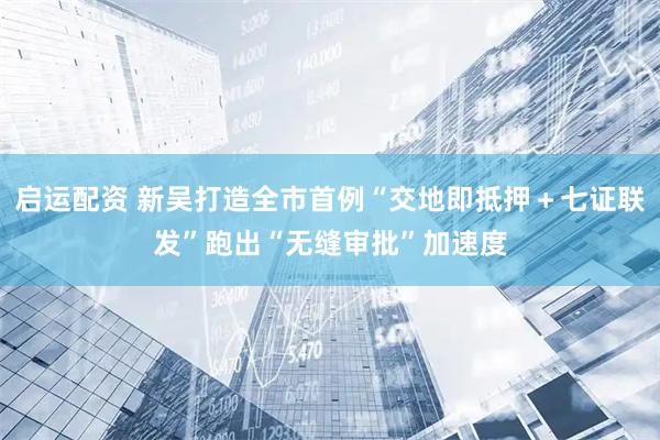 启运配资 新吴打造全市首例“交地即抵押＋七证联发”跑出“无缝审批”加速度