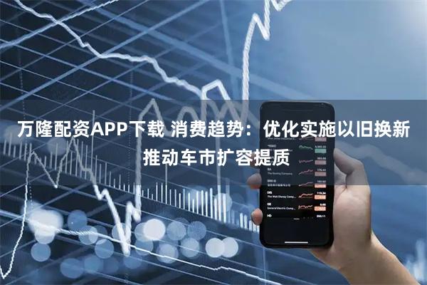 万隆配资APP下载 消费趋势：优化实施以旧换新 推动车市扩容提质