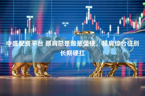 中盛配资平台 颈肩总是酸胀僵硬，颈肩综合征别长期硬扛