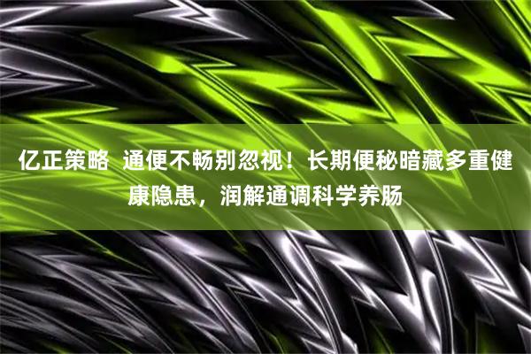 亿正策略  通便不畅别忽视！长期便秘暗藏多重健康隐患，润解通调科学养肠