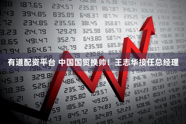 有道配资平台 中国国贸换帅！王志华接任总经理