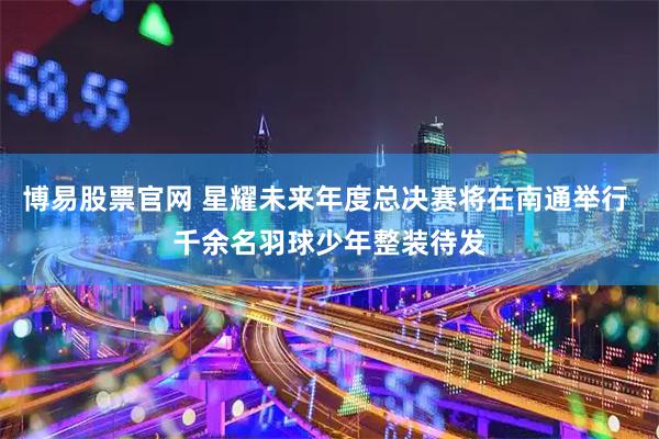 博易股票官网 星耀未来年度总决赛将在南通举行 千余名羽球少年整装待发