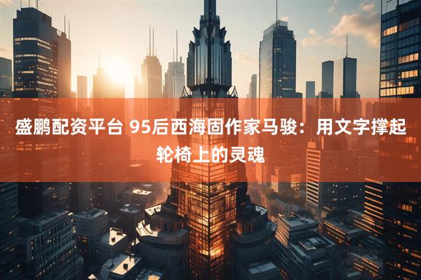 盛鹏配资平台 95后西海固作家马骏：用文字撑起轮椅上的灵魂