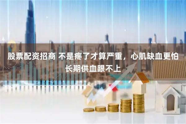 股票配资招商 不是疼了才算严重，心肌缺血更怕长期供血跟不上