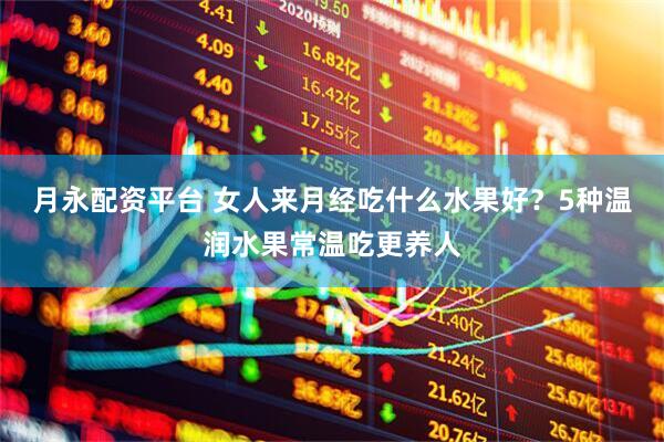 月永配资平台 女人来月经吃什么水果好？5种温润水果常温吃更养人
