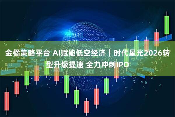 金橘策略平台 AI赋能低空经济｜时代星光2026转型升级提速 全力冲刺IPO